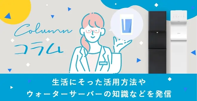 コラム 生活にそった活用方法やウォーターサーバーの知識などを発信