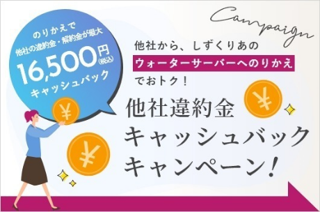 のりかえで他社の違約金・解約金が最大16,500円（税込）キャッシュバック Campaign 他社から、しずくりあのウォーターサーバーへのりかえでおトク！ 他社違約金キャッシュバックキャンペーン！