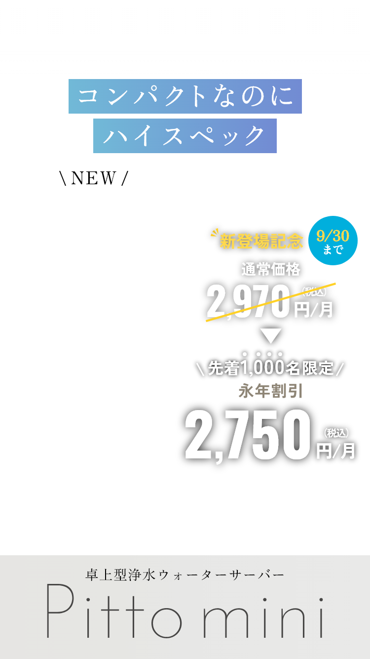 コンパクトなのにハイスペック NEW 新登場記念 9/30まで 通常価格2,970円/月（税込）が先着1,000名限定 永年割引 2,750円/月（税込） 卓上型浄水ウォーターサーバー Pitto mini