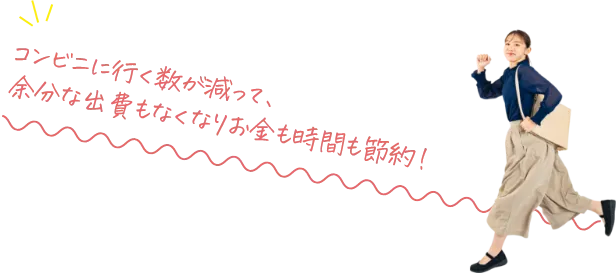 コンビニに行く数が減って、余分な出費もなくなりお金も時間も節約！